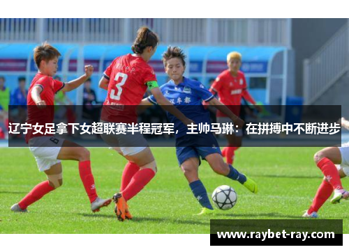辽宁女足拿下女超联赛半程冠军,主帅马琳:在拼搏中不断进步