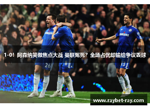 1-0！阿森纳笑傲焦点大战 曼联冤死？全场占优却输给争议丢球